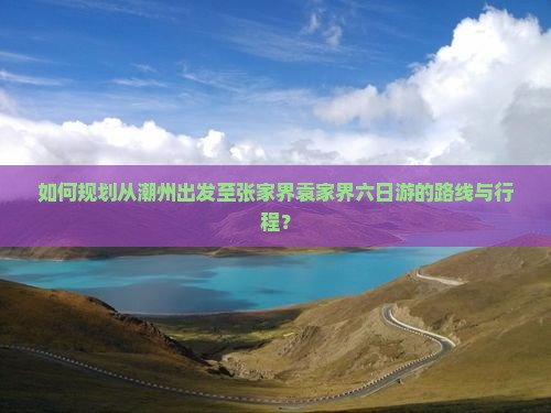 如何规划从潮州出发至张家界袁家界六日游的路线与行程？