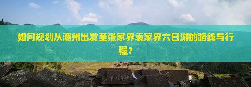 如何规划从潮州出发至张家界袁家界六日游的路线与行程？