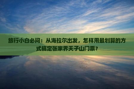 旅行小白必问：从海拉尔出发，怎样用最划算的方式搞定张家界天子山门票？