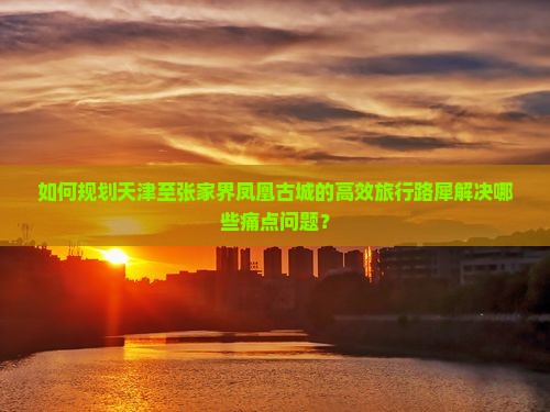 如何规划天津至张家界凤凰古城的高效旅行路犀解决哪些痛点问题？