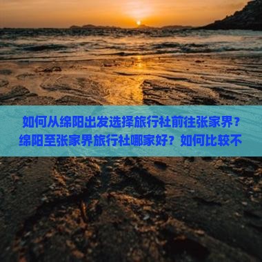 如何从绵阳出发选择旅行社前往张家界？绵阳至张家界旅行社哪家好？如何比较不同旅行社的行程与服务？