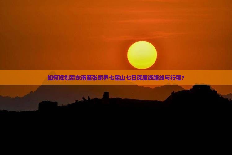如何规划黔东南至张家界七星山七日深度游路线与行程？