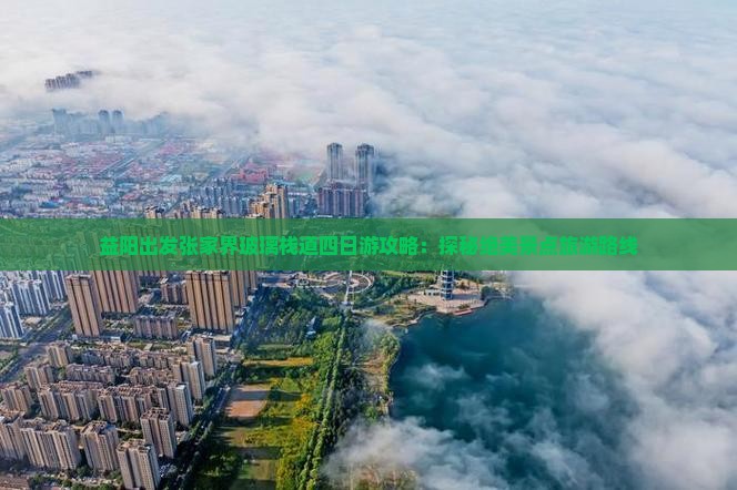 益阳出发张家界玻璃栈道四日游攻略：探秘绝美景点旅游路线