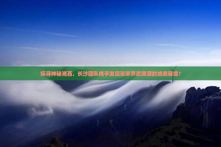 探寻神秘湘西，长沙团队携手发现张家界武陵源的绝美秘境！