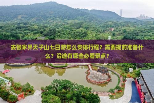 去张家界天子山七日游怎么安排行程？需要提前准备什么？沿途有哪些必看景点？