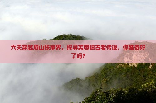 六天穿越眉山张家界，探寻芙蓉镇古老传说，你准备好了吗？