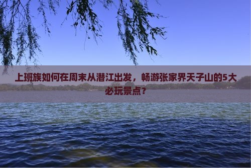 上班族如何在周末从潜江出发，畅游张家界天子山的5大必玩景点？