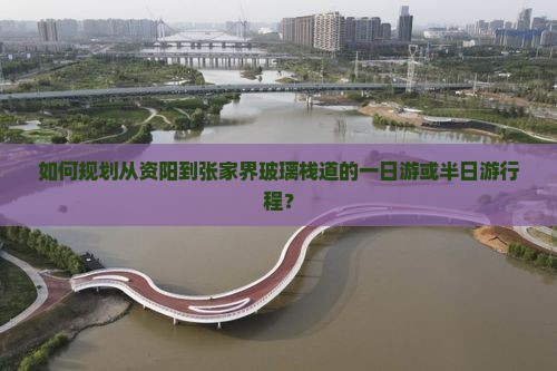 如何规划从资阳到张家界玻璃栈道的一日游或半日游行程？