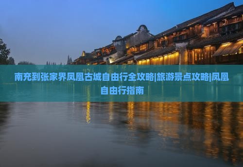 南充到张家界凤凰古城自由行全攻略|旅游景点攻略|凤凰自由行指南