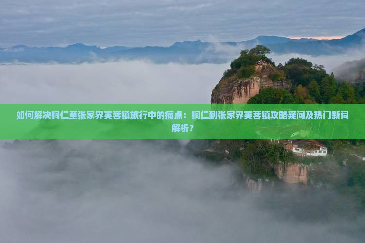 如何解决铜仁至张家界芙蓉镇旅行中的痛点：铜仁到张家界芙蓉镇攻略疑问及热门新词解析？