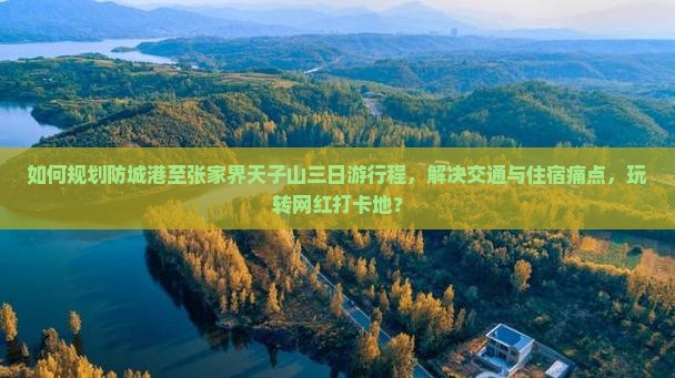 如何规划防城港至张家界天子山三日游行程，解决交通与住宿痛点，玩转网红打卡地？