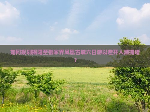 如何规划揭阳至张家界凤凰古城六日游以避开人潮拥堵？