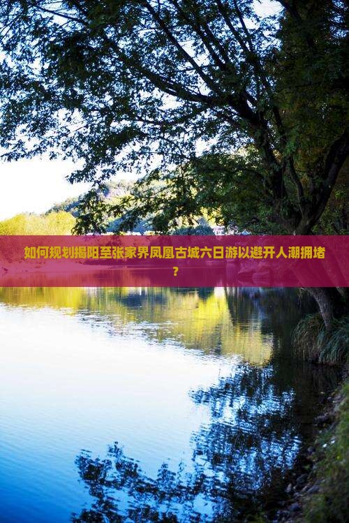 如何规划揭阳至张家界凤凰古城六日游以避开人潮拥堵？