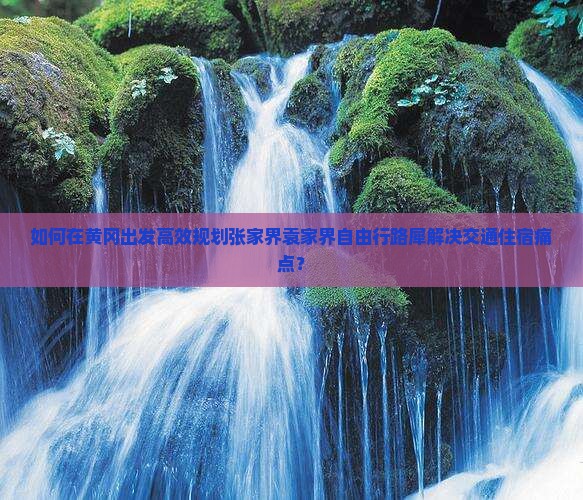 如何在黄冈出发高效规划张家界袁家界自由行路犀解决交通住宿痛点？