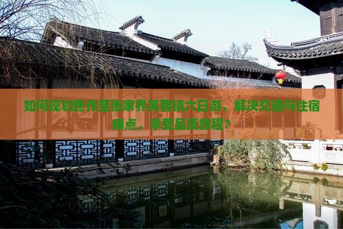 如何规划焦作至张家界芙蓉镇六日游，解决交通与住宿痛点，享受品质旅程？