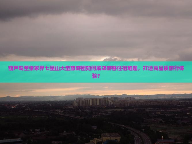 葫芦岛至张家界七星山大型旅游团如何解决游客住宿难题，打造高品质旅行体验？