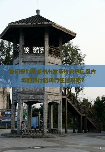 如何规划从潮州出发至张家界凤凰古城的旅行路线与住宿攻略？
