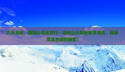 六天五夜，跟随心灵去旅行：桂林山水到张家界奇观，探秘凤凰古城的秘密！