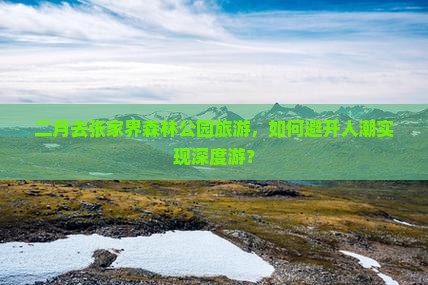二月去张家界森林公园旅游，如何避开人潮实现深度游？