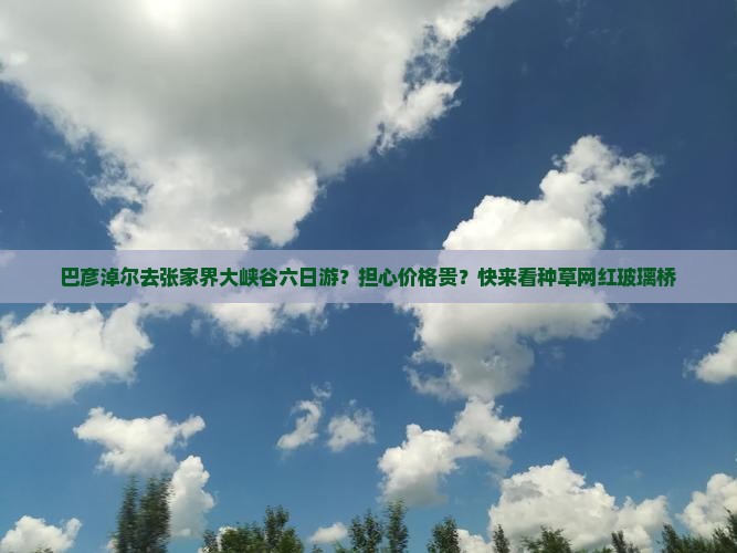 巴彦淖尔去张家界大峡谷六日游？担心价格贵？快来看种草网红玻璃桥