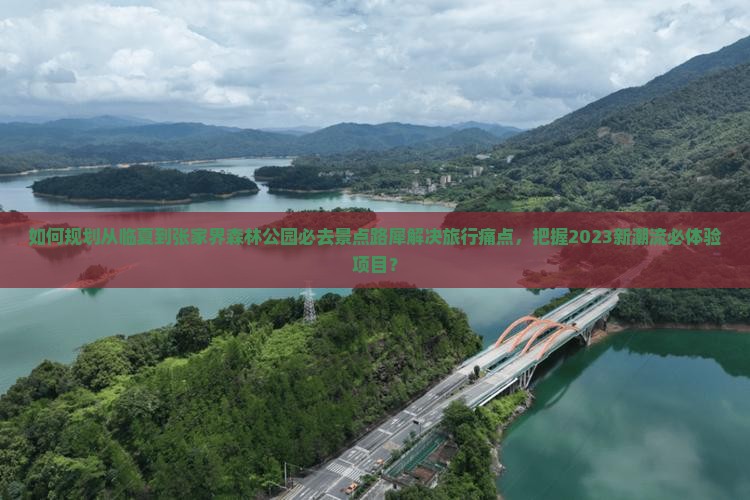 如何规划从临夏到张家界森林公园必去景点路犀解决旅行痛点，把握2023新潮流必体验项目？