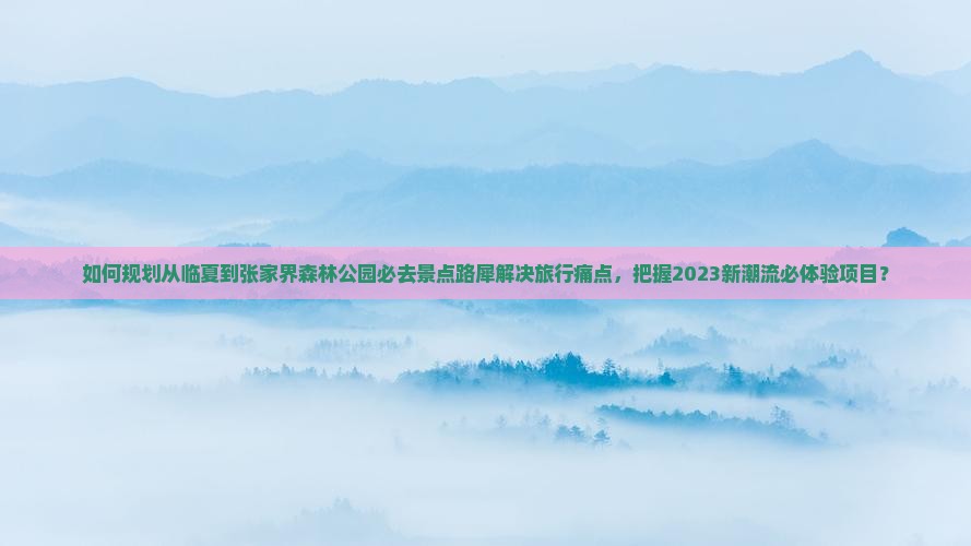 如何规划从临夏到张家界森林公园必去景点路犀解决旅行痛点，把握2023新潮流必体验项目？