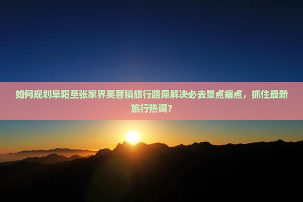如何规划阜阳至张家界芙蓉镇旅行路犀解决必去景点痛点，抓住最新旅行热词？