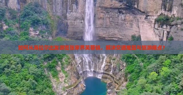 如何从海拉尔出发游览张家界芙蓉镇，解决交通难题与旅游痛点？