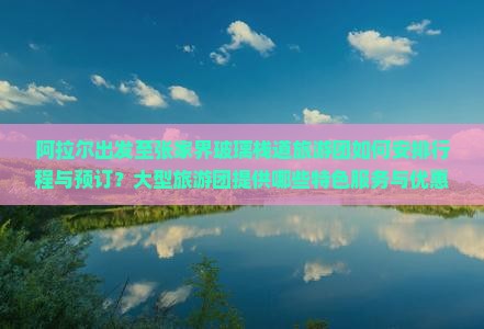 阿拉尔出发至张家界玻璃栈道旅游团如何安排行程与预订？大型旅游团提供哪些特色服务与优惠？