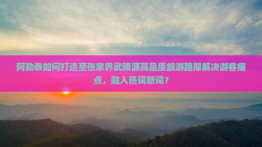 阿勒泰如何打造至张家界武陵源高品质旅游路犀解决游客痛点，融入热词新词？