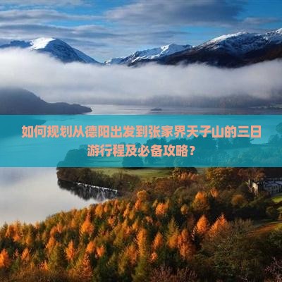 如何规划从德阳出发到张家界天子山的三日游行程及必备攻略？