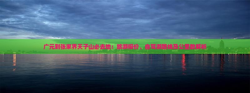 广元到张家界天子山必去地：旅游报价、自驾游路线及公里数解析
