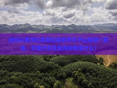 如何从黑河出发前往张家界天子山旅游？路线、交通方式及旅游攻略是什么？