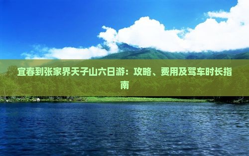 宜春到张家界天子山六日游：攻略、费用及驾车时长指南