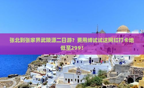 张北到张家界武陵源二日游？费用缚试试这网红打卡地低至299！