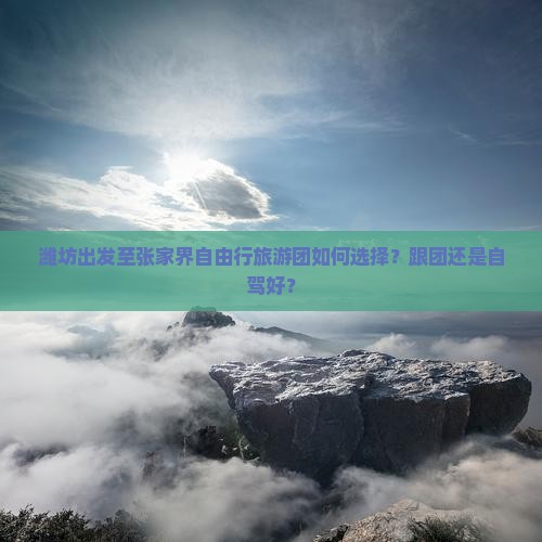 潍坊出发至张家界自由行旅游团如何选择？跟团还是自驾好？