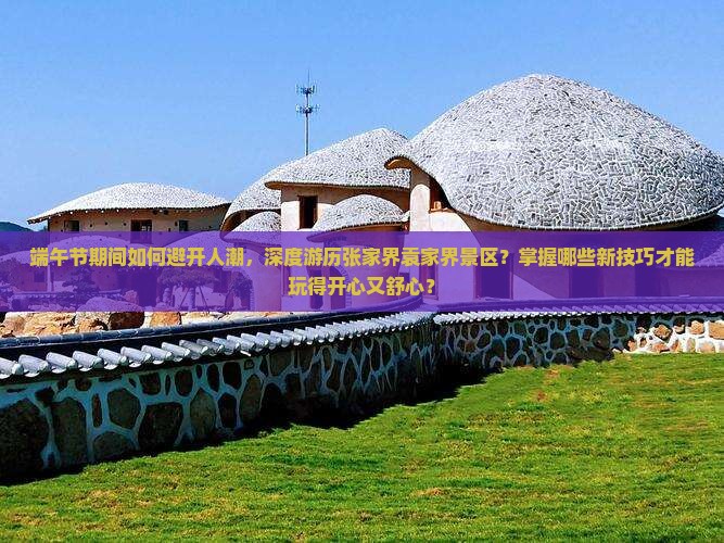 端午节期间如何避开人潮，深度游历张家界袁家界景区？掌握哪些新技巧才能玩得开心又舒心？