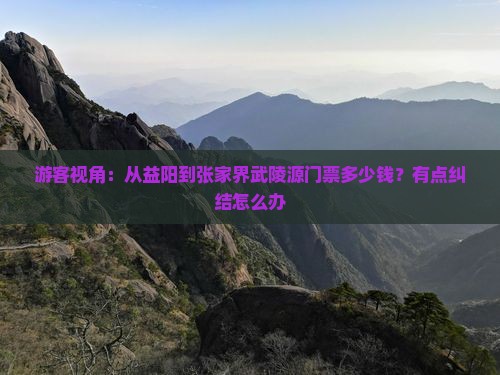 游客视角：从益阳到张家界武陵源门票多少钱？有点纠结怎么办