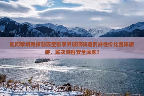 如何策划克孜勒苏至张家界玻璃栈道的高性价比团体旅游，解决游客安全顾虑？