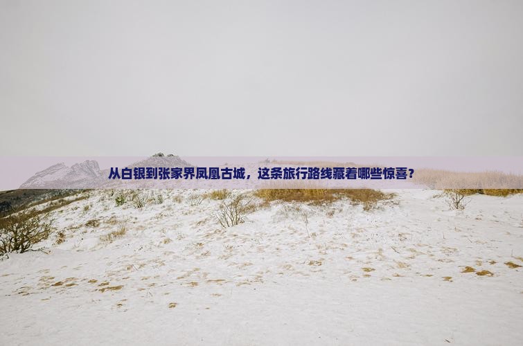 从白银到张家界凤凰古城，这条旅行路线藏着哪些惊喜？