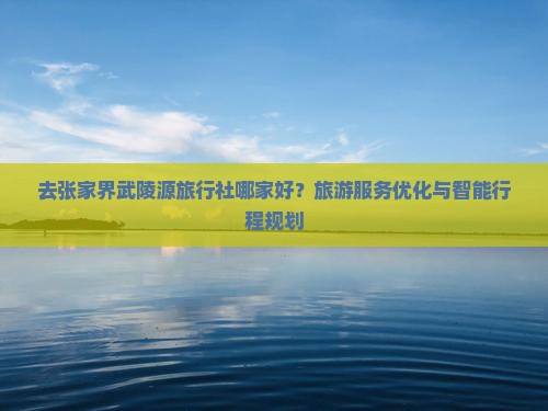 去张家界武陵源旅行社哪家好？旅游服务优化与智能行程规划