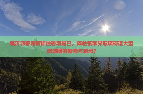 临沂游客如何抓住暑期尾巴，体验张家界玻璃栈道大型旅游团的新奇与刺激？