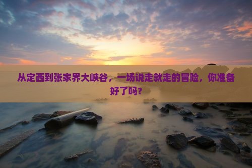 从定西到张家界大峡谷，一场说走就走的冒险，你准备好了吗？