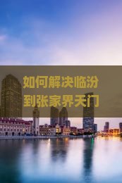 如何解决临汾到张家界天门山二日游中的行程痛点，实现畅游体验？