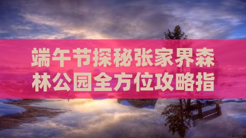 端午节探秘张家界森林公园全方位攻略指南
