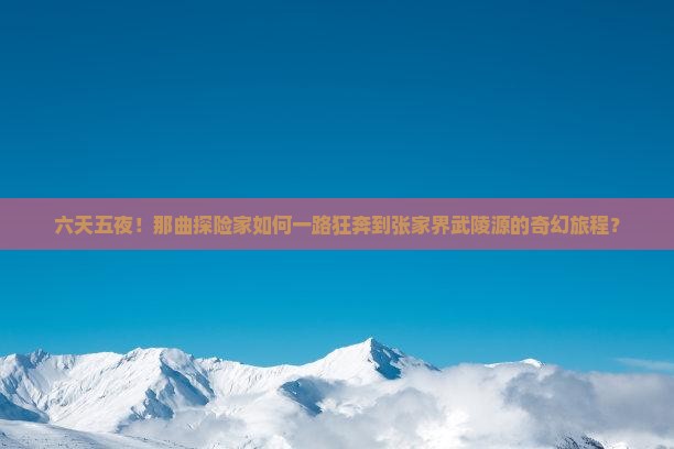 六天五夜！那曲探险家如何一路狂奔到张家界武陵源的奇幻旅程？