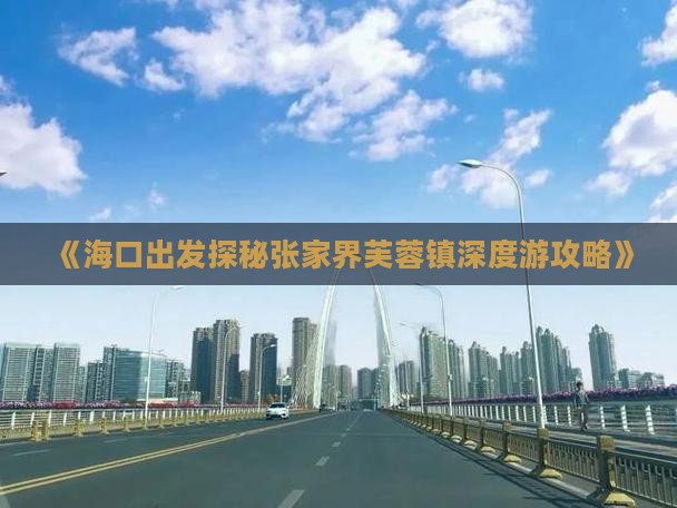 《海口出发探秘张家界芙蓉镇深度游攻略》