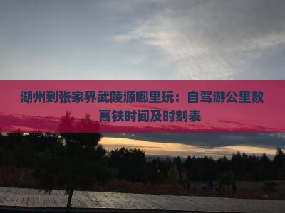 湖州到张家界武陵源哪里玩：自驾游公里数、高铁时间及时刻表