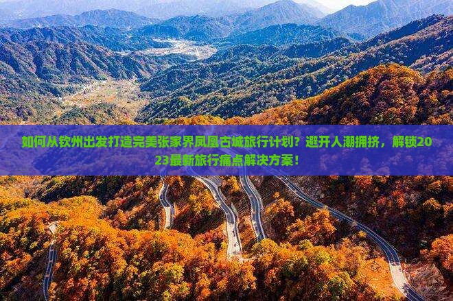 如何从钦州出发打造完美张家界凤凰古城旅行计划？避开人潮拥挤，解锁2023最新旅行痛点解决方案！