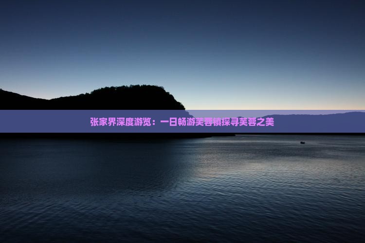 张家界深度游览：一日畅游芙蓉镇探寻芙蓉之美